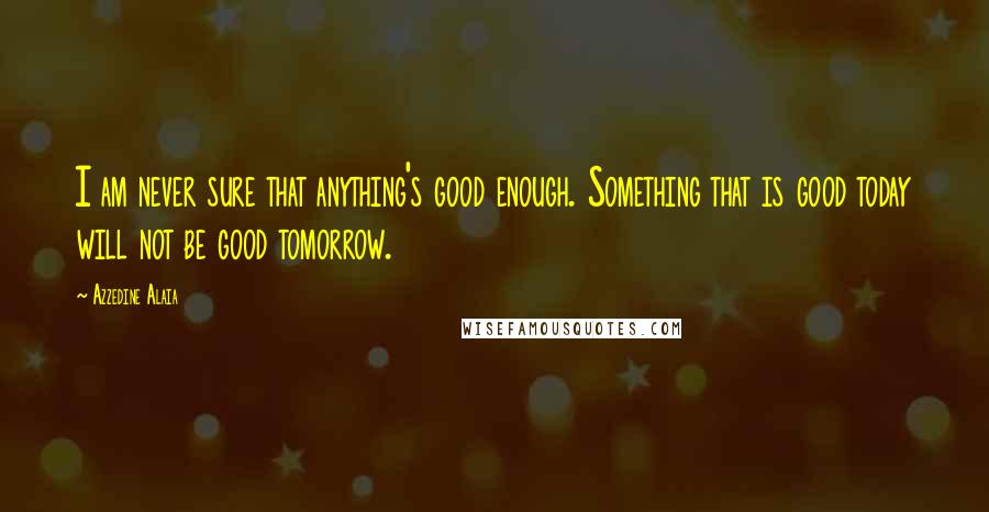 Azzedine Alaia Quotes: I am never sure that anything's good enough. Something that is good today will not be good tomorrow.