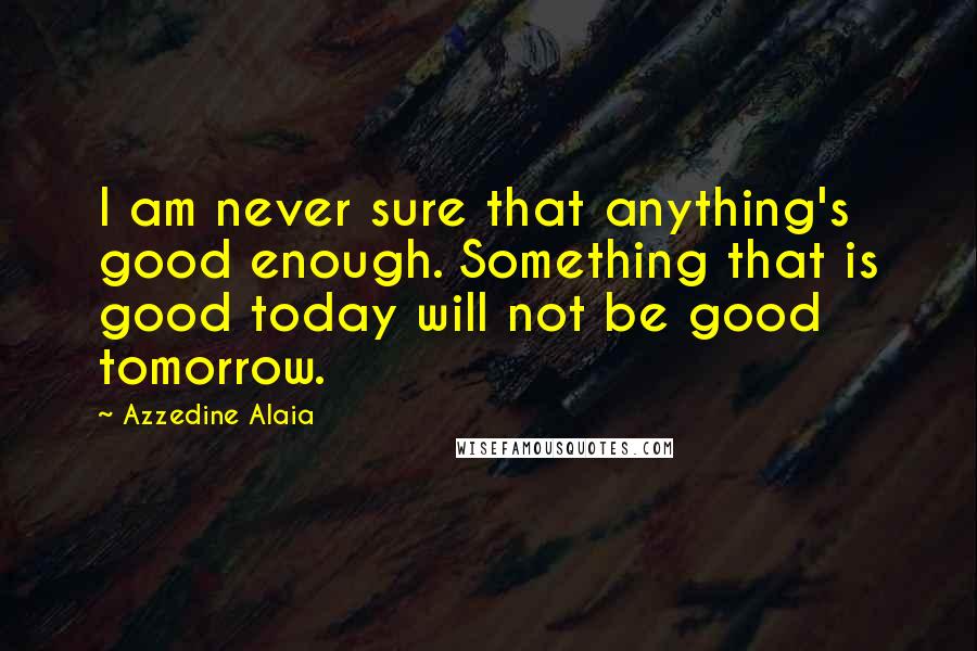 Azzedine Alaia Quotes: I am never sure that anything's good enough. Something that is good today will not be good tomorrow.