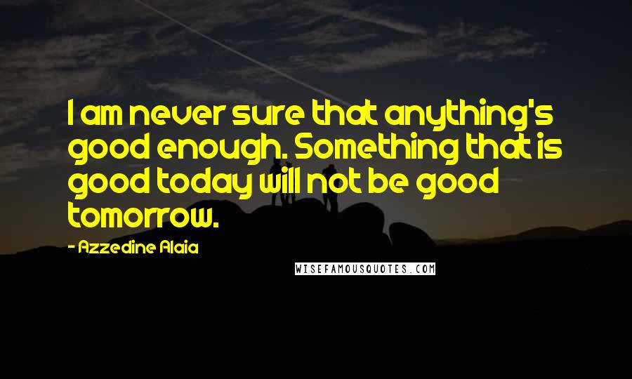 Azzedine Alaia Quotes: I am never sure that anything's good enough. Something that is good today will not be good tomorrow.