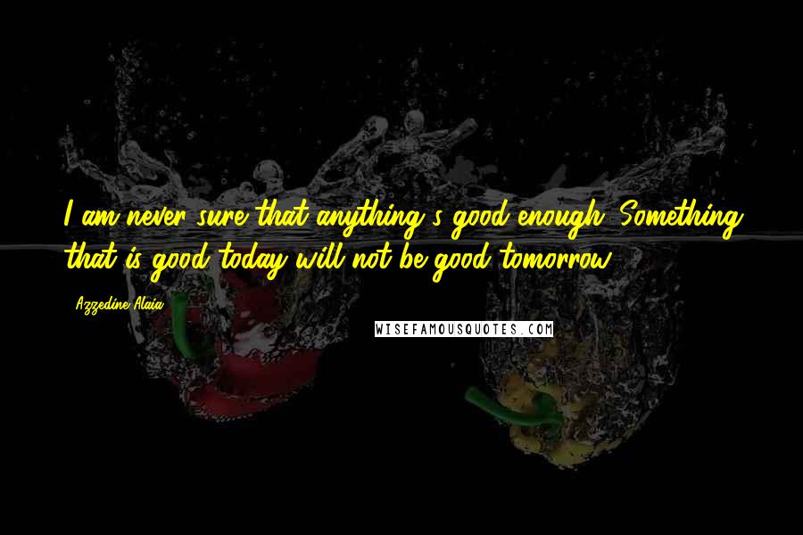 Azzedine Alaia Quotes: I am never sure that anything's good enough. Something that is good today will not be good tomorrow.