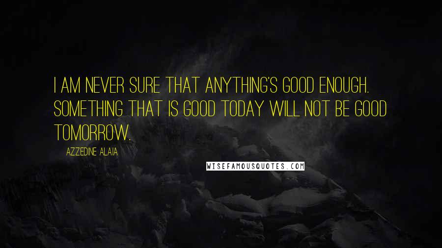 Azzedine Alaia Quotes: I am never sure that anything's good enough. Something that is good today will not be good tomorrow.