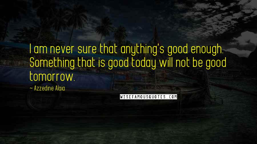 Azzedine Alaia Quotes: I am never sure that anything's good enough. Something that is good today will not be good tomorrow.
