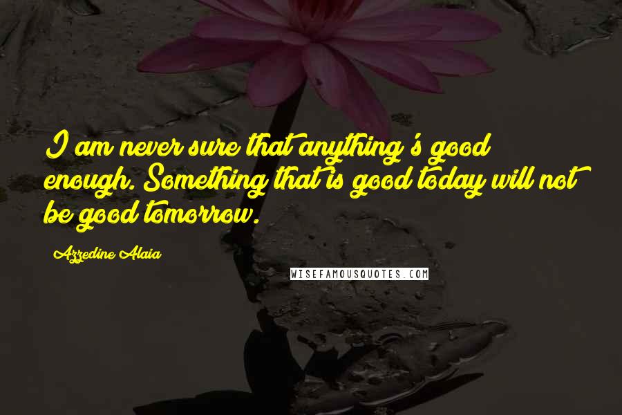Azzedine Alaia Quotes: I am never sure that anything's good enough. Something that is good today will not be good tomorrow.