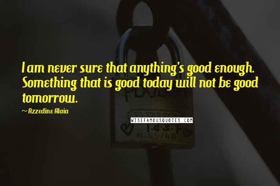 Azzedine Alaia Quotes: I am never sure that anything's good enough. Something that is good today will not be good tomorrow.