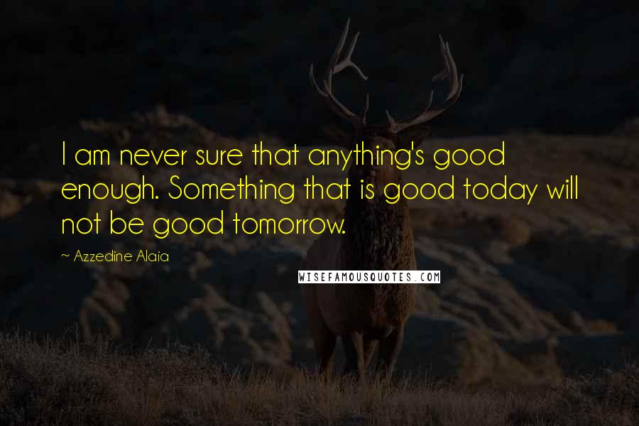Azzedine Alaia Quotes: I am never sure that anything's good enough. Something that is good today will not be good tomorrow.