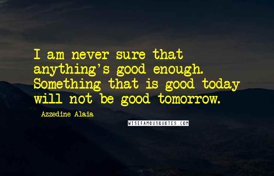 Azzedine Alaia Quotes: I am never sure that anything's good enough. Something that is good today will not be good tomorrow.