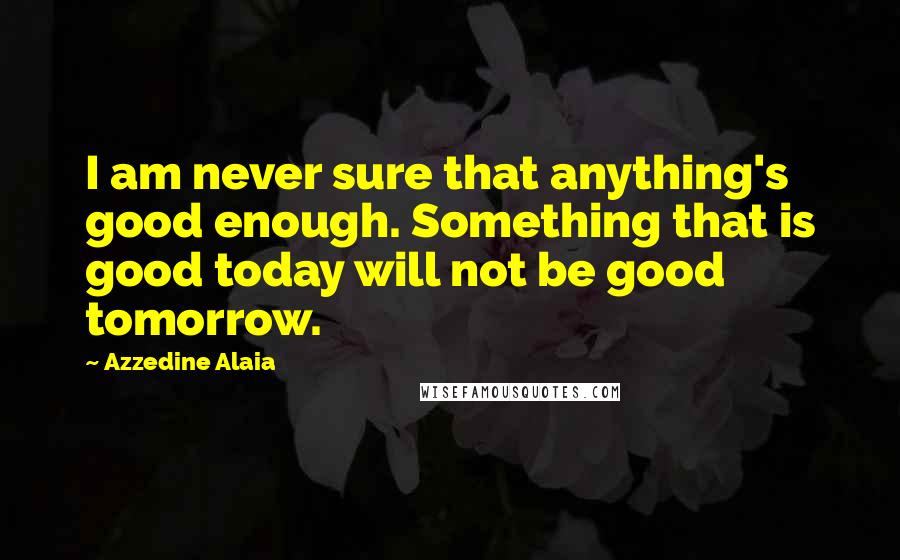 Azzedine Alaia Quotes: I am never sure that anything's good enough. Something that is good today will not be good tomorrow.