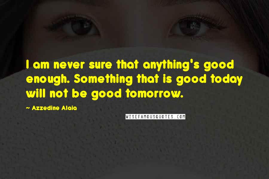Azzedine Alaia Quotes: I am never sure that anything's good enough. Something that is good today will not be good tomorrow.