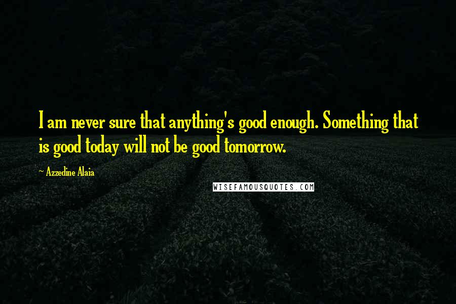 Azzedine Alaia Quotes: I am never sure that anything's good enough. Something that is good today will not be good tomorrow.