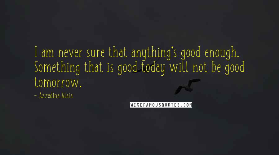 Azzedine Alaia Quotes: I am never sure that anything's good enough. Something that is good today will not be good tomorrow.