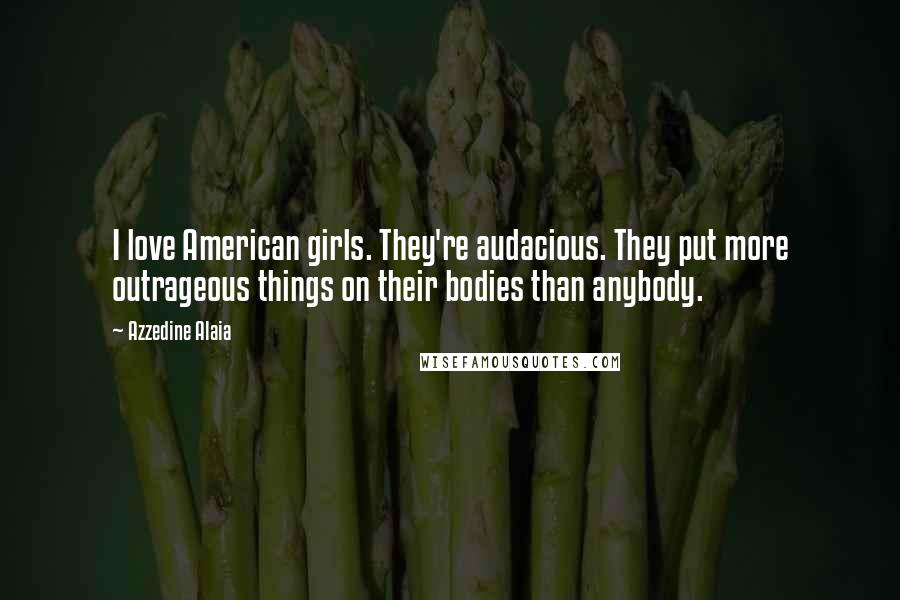 Azzedine Alaia Quotes: I love American girls. They're audacious. They put more outrageous things on their bodies than anybody.