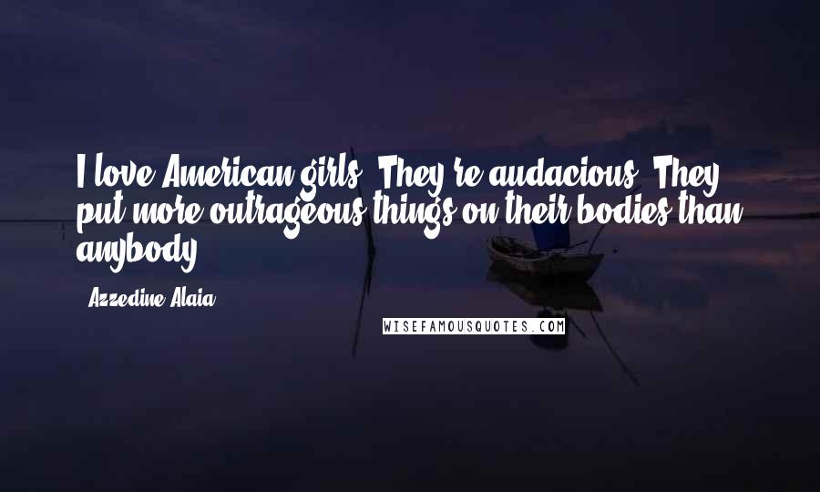 Azzedine Alaia Quotes: I love American girls. They're audacious. They put more outrageous things on their bodies than anybody.