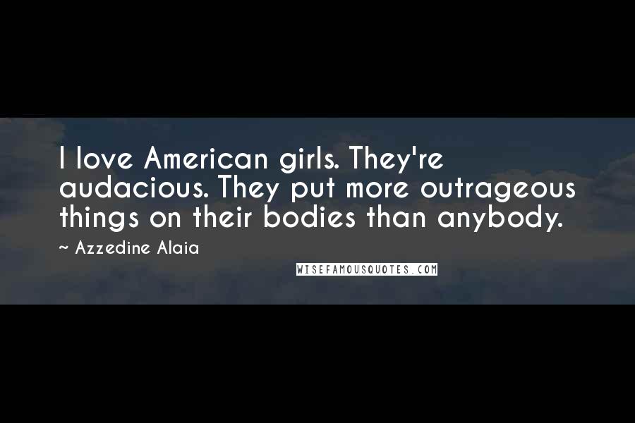 Azzedine Alaia Quotes: I love American girls. They're audacious. They put more outrageous things on their bodies than anybody.