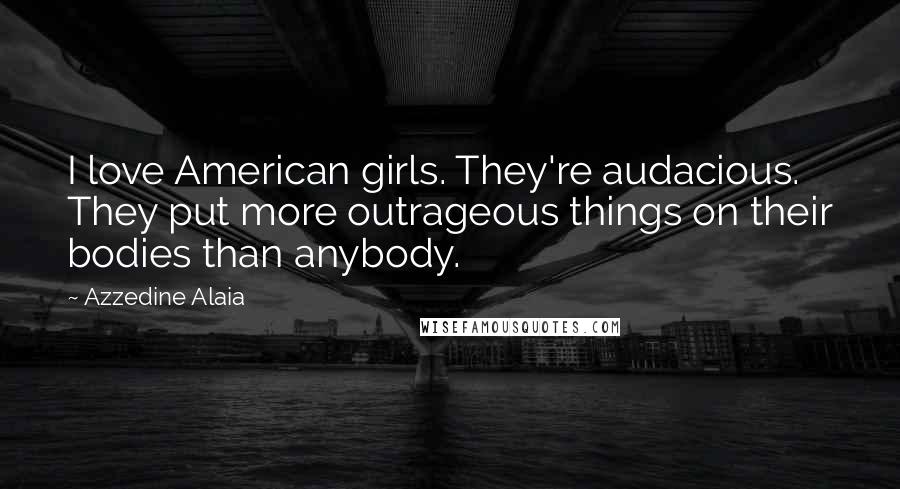 Azzedine Alaia Quotes: I love American girls. They're audacious. They put more outrageous things on their bodies than anybody.