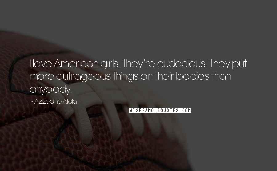 Azzedine Alaia Quotes: I love American girls. They're audacious. They put more outrageous things on their bodies than anybody.