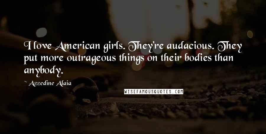 Azzedine Alaia Quotes: I love American girls. They're audacious. They put more outrageous things on their bodies than anybody.