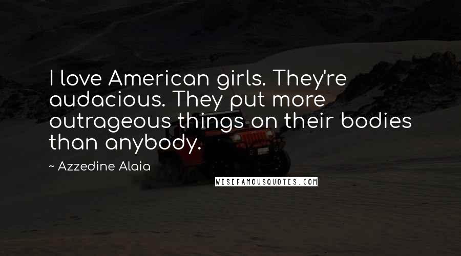 Azzedine Alaia Quotes: I love American girls. They're audacious. They put more outrageous things on their bodies than anybody.