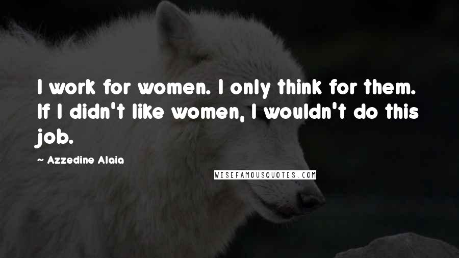 Azzedine Alaia Quotes: I work for women. I only think for them. If I didn't like women, I wouldn't do this job.