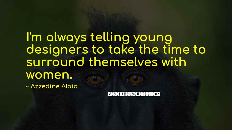 Azzedine Alaia Quotes: I'm always telling young designers to take the time to surround themselves with women.