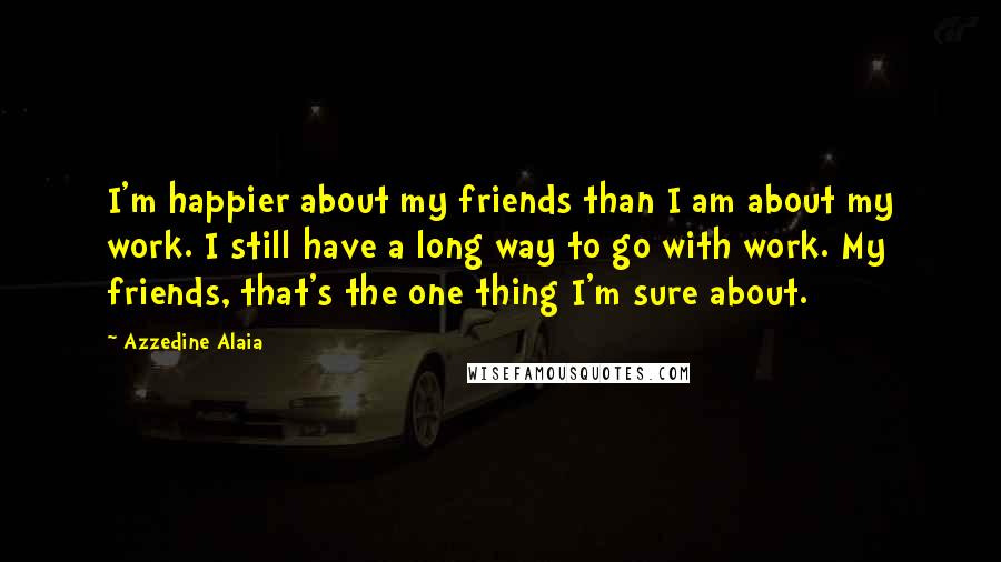 Azzedine Alaia Quotes: I'm happier about my friends than I am about my work. I still have a long way to go with work. My friends, that's the one thing I'm sure about.