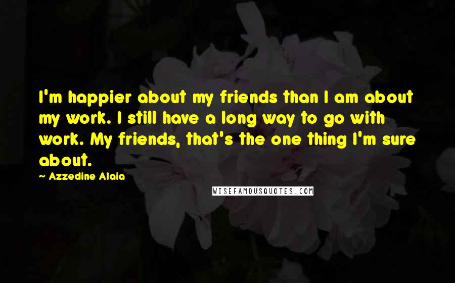 Azzedine Alaia Quotes: I'm happier about my friends than I am about my work. I still have a long way to go with work. My friends, that's the one thing I'm sure about.