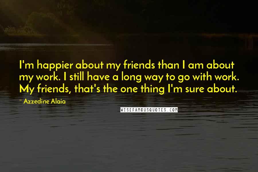 Azzedine Alaia Quotes: I'm happier about my friends than I am about my work. I still have a long way to go with work. My friends, that's the one thing I'm sure about.