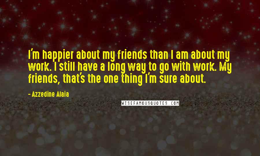 Azzedine Alaia Quotes: I'm happier about my friends than I am about my work. I still have a long way to go with work. My friends, that's the one thing I'm sure about.