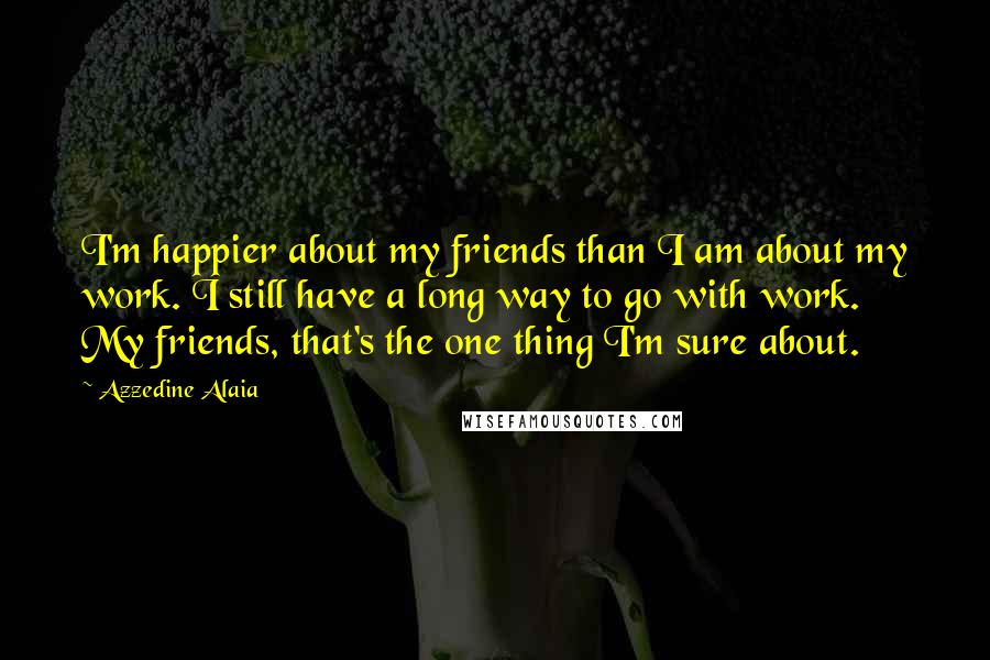 Azzedine Alaia Quotes: I'm happier about my friends than I am about my work. I still have a long way to go with work. My friends, that's the one thing I'm sure about.