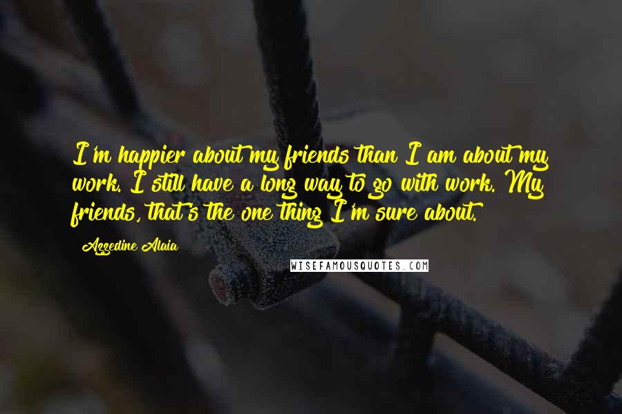 Azzedine Alaia Quotes: I'm happier about my friends than I am about my work. I still have a long way to go with work. My friends, that's the one thing I'm sure about.