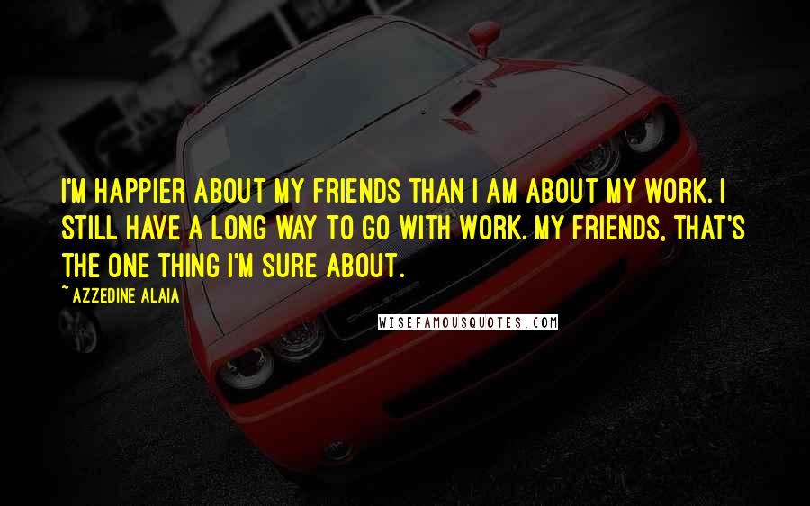 Azzedine Alaia Quotes: I'm happier about my friends than I am about my work. I still have a long way to go with work. My friends, that's the one thing I'm sure about.