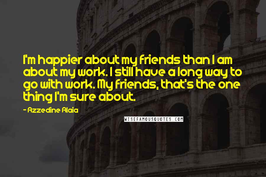 Azzedine Alaia Quotes: I'm happier about my friends than I am about my work. I still have a long way to go with work. My friends, that's the one thing I'm sure about.