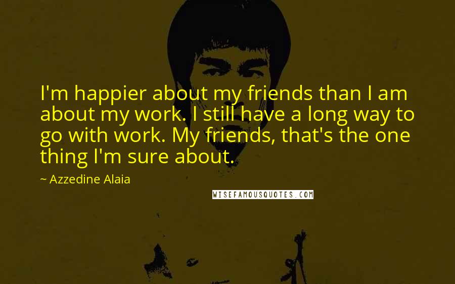 Azzedine Alaia Quotes: I'm happier about my friends than I am about my work. I still have a long way to go with work. My friends, that's the one thing I'm sure about.