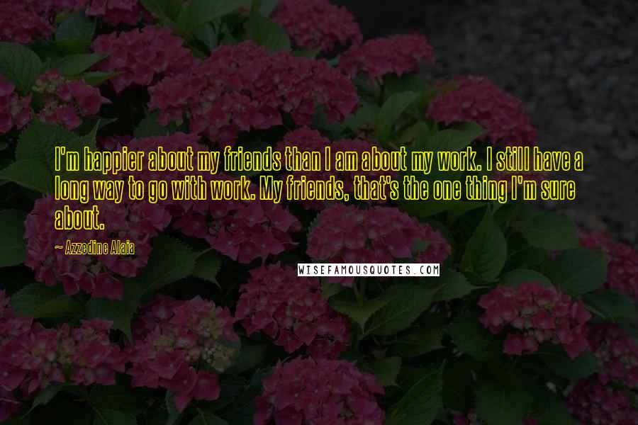 Azzedine Alaia Quotes: I'm happier about my friends than I am about my work. I still have a long way to go with work. My friends, that's the one thing I'm sure about.