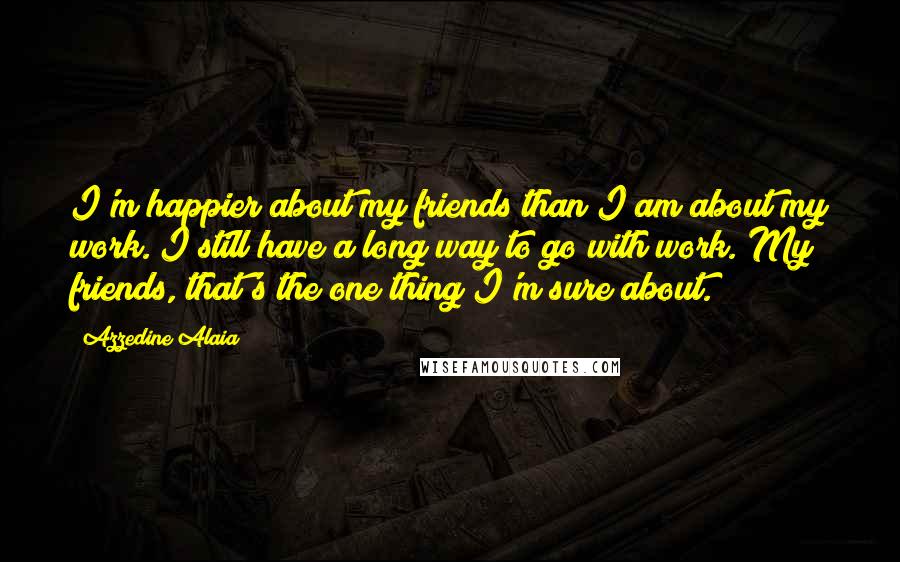 Azzedine Alaia Quotes: I'm happier about my friends than I am about my work. I still have a long way to go with work. My friends, that's the one thing I'm sure about.