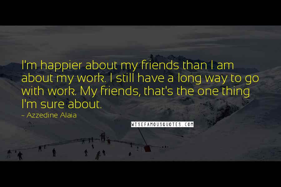 Azzedine Alaia Quotes: I'm happier about my friends than I am about my work. I still have a long way to go with work. My friends, that's the one thing I'm sure about.