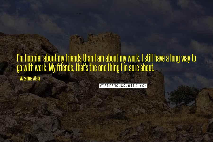 Azzedine Alaia Quotes: I'm happier about my friends than I am about my work. I still have a long way to go with work. My friends, that's the one thing I'm sure about.