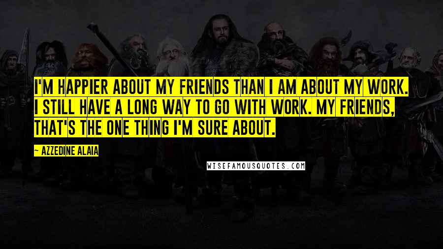 Azzedine Alaia Quotes: I'm happier about my friends than I am about my work. I still have a long way to go with work. My friends, that's the one thing I'm sure about.