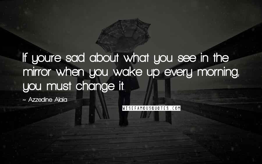 Azzedine Alaia Quotes: If you're sad about what you see in the mirror when you wake up every morning, you must change it.