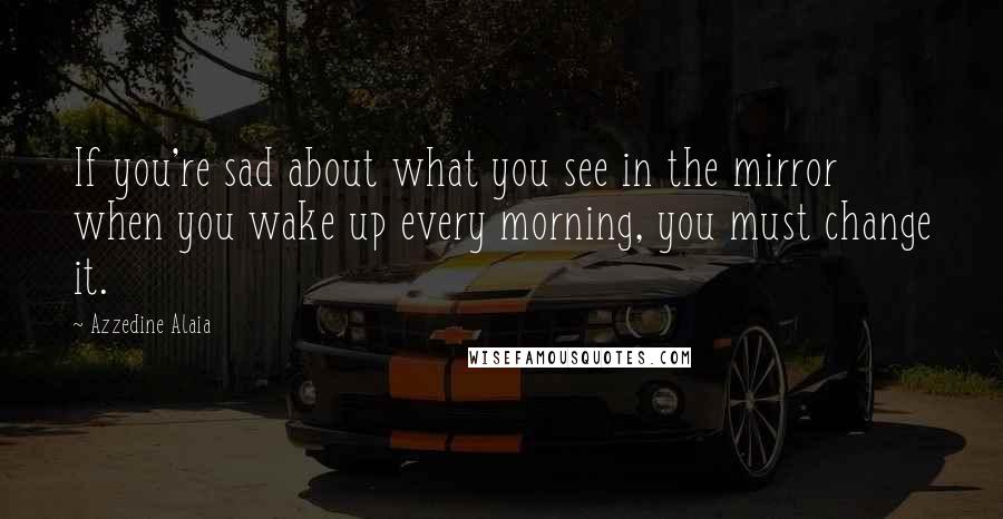 Azzedine Alaia Quotes: If you're sad about what you see in the mirror when you wake up every morning, you must change it.