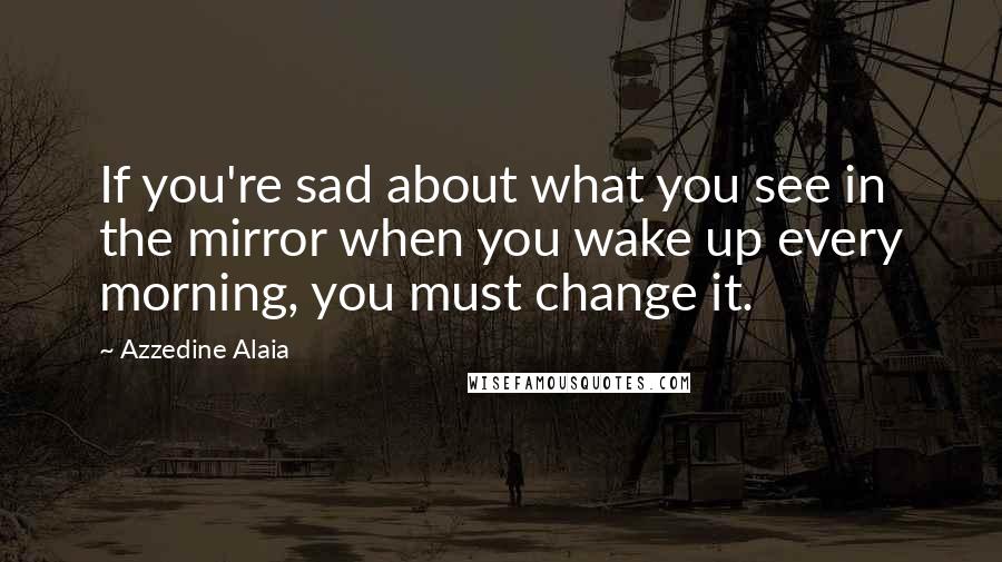 Azzedine Alaia Quotes: If you're sad about what you see in the mirror when you wake up every morning, you must change it.