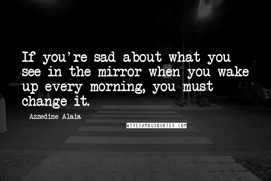 Azzedine Alaia Quotes: If you're sad about what you see in the mirror when you wake up every morning, you must change it.