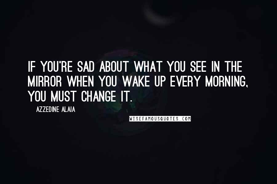 Azzedine Alaia Quotes: If you're sad about what you see in the mirror when you wake up every morning, you must change it.