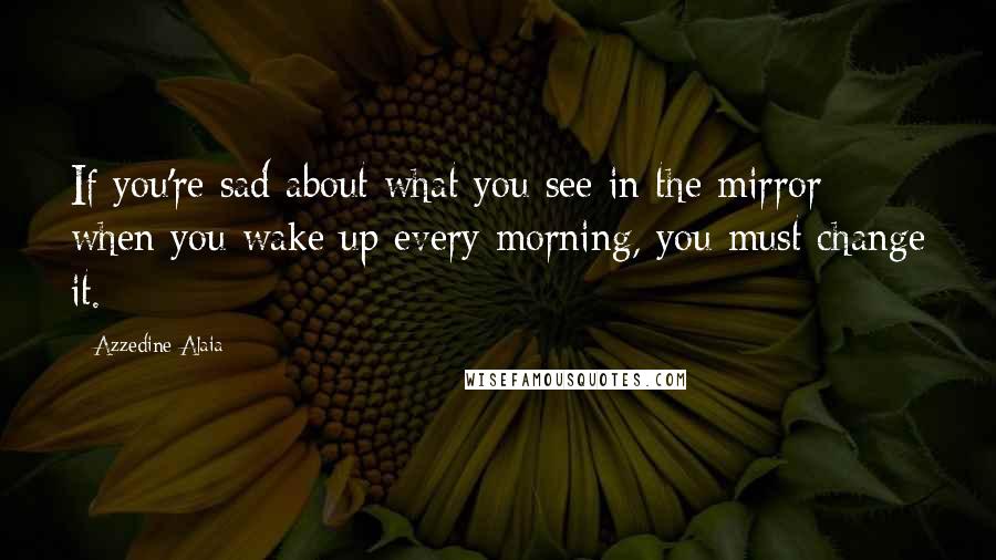 Azzedine Alaia Quotes: If you're sad about what you see in the mirror when you wake up every morning, you must change it.