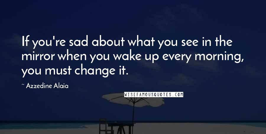 Azzedine Alaia Quotes: If you're sad about what you see in the mirror when you wake up every morning, you must change it.