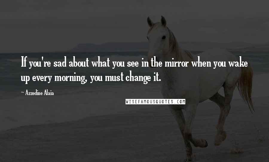 Azzedine Alaia Quotes: If you're sad about what you see in the mirror when you wake up every morning, you must change it.