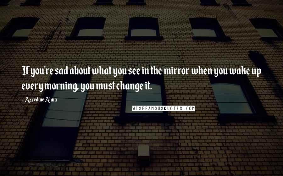 Azzedine Alaia Quotes: If you're sad about what you see in the mirror when you wake up every morning, you must change it.