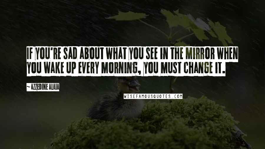 Azzedine Alaia Quotes: If you're sad about what you see in the mirror when you wake up every morning, you must change it.