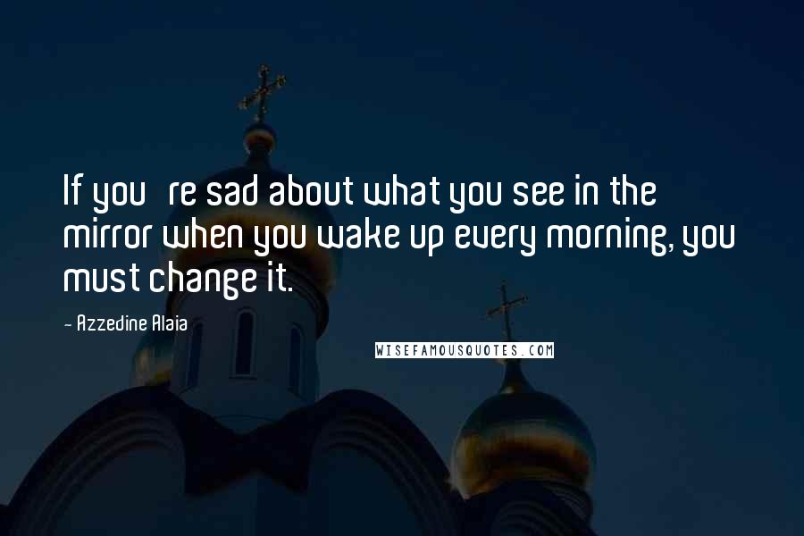 Azzedine Alaia Quotes: If you're sad about what you see in the mirror when you wake up every morning, you must change it.