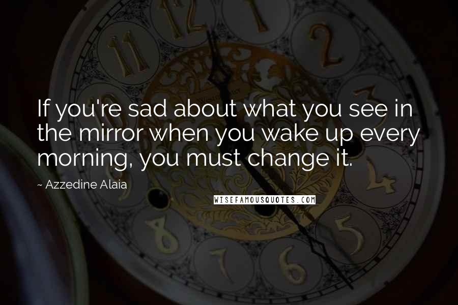 Azzedine Alaia Quotes: If you're sad about what you see in the mirror when you wake up every morning, you must change it.