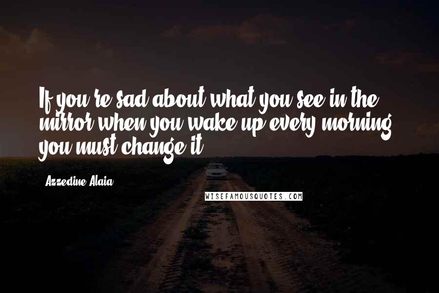 Azzedine Alaia Quotes: If you're sad about what you see in the mirror when you wake up every morning, you must change it.